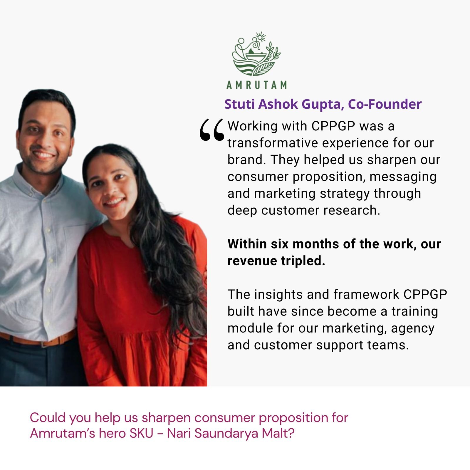 Testimonial from Stuti Ashok Gupta, Co-Founder, Amrutam: "Working with CPPGP was a transformative experience for our brand. They helped us sharpen our consumer proposition, messaging and marketing strategy through deep customer research. Within six months of the work, our revenue tripled. The insights and framework CPPGP built have since become a training module for our marketing, agency and customer support teams." The brief: Could you help us sharpen consumer proposition for Amrutam’s hero SKU - Nari Saundarya Malt?