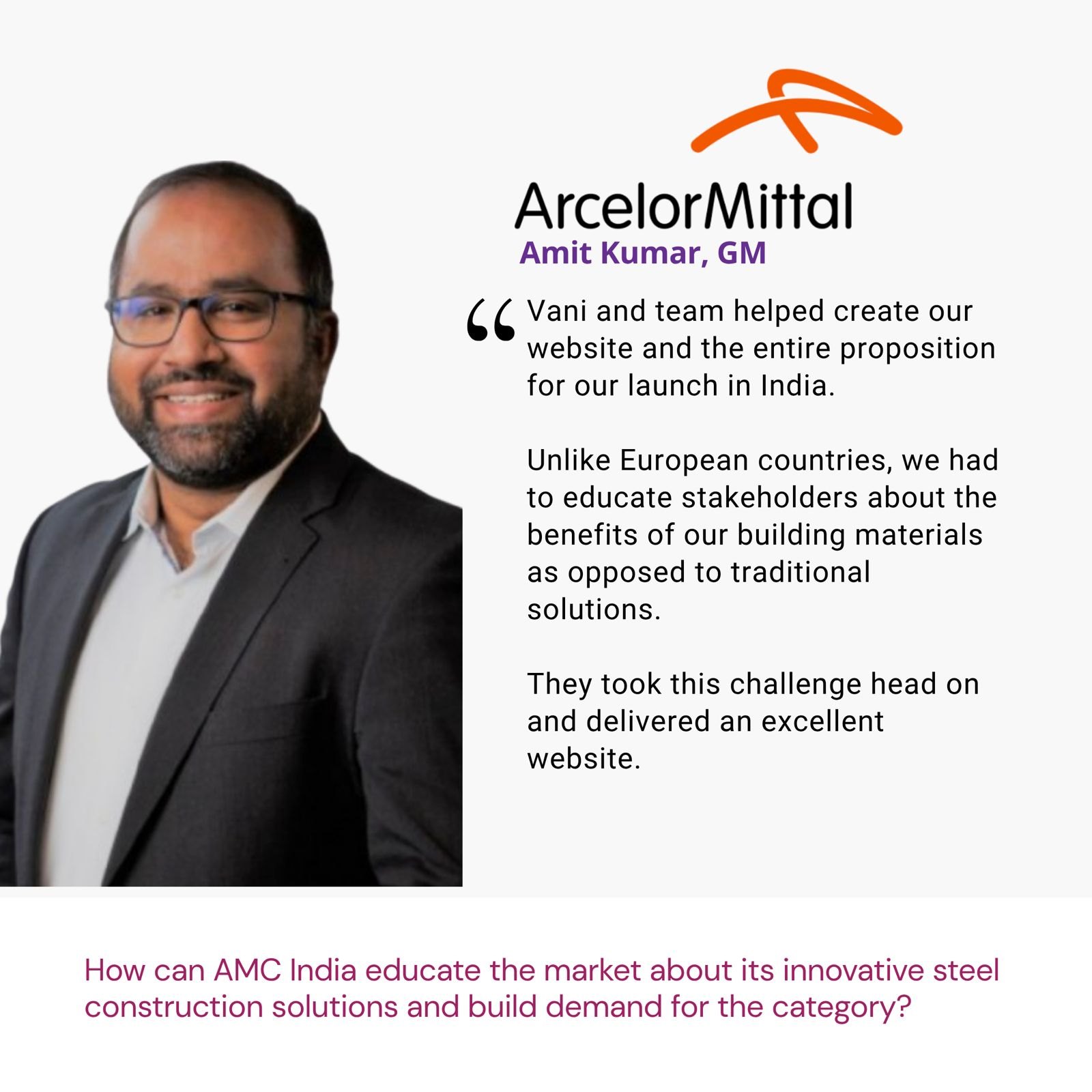 Testimonial from Amit Kumar, GM, ArcelorMittal: "Vani and team helped create our website and the entire proposition for our launch in India. Unlike European countries, we had to educate stakeholders about the benefits of our building materials as opposed to traditional solutions. They took this challenge head on and delivered an excellent website." The brief: How can AMC India educate the market about its innovative steel construction solutions and build demand for the category?