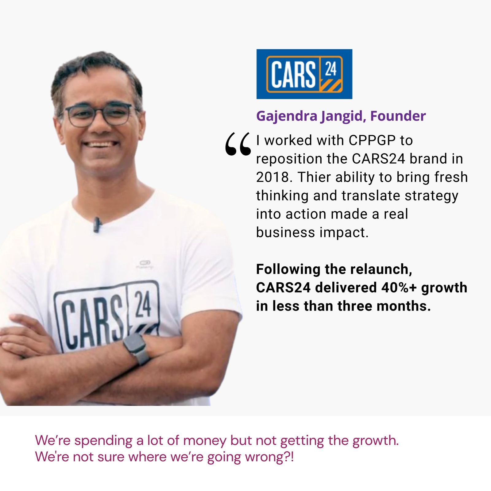 Testimonial from Gajendra Jangid, Founder, CARS24: "I worked with CPPGP to reposition the CARS24 brand in 2018. Their ability to bring fresh thinking and translate strategy into action made a real business impact. Following the relaunch, CARS24 delivered 40%+ growth in less than three months." The brief: We’re spending a lot of money but not getting the growth. We're not sure where we’re going wrong?!