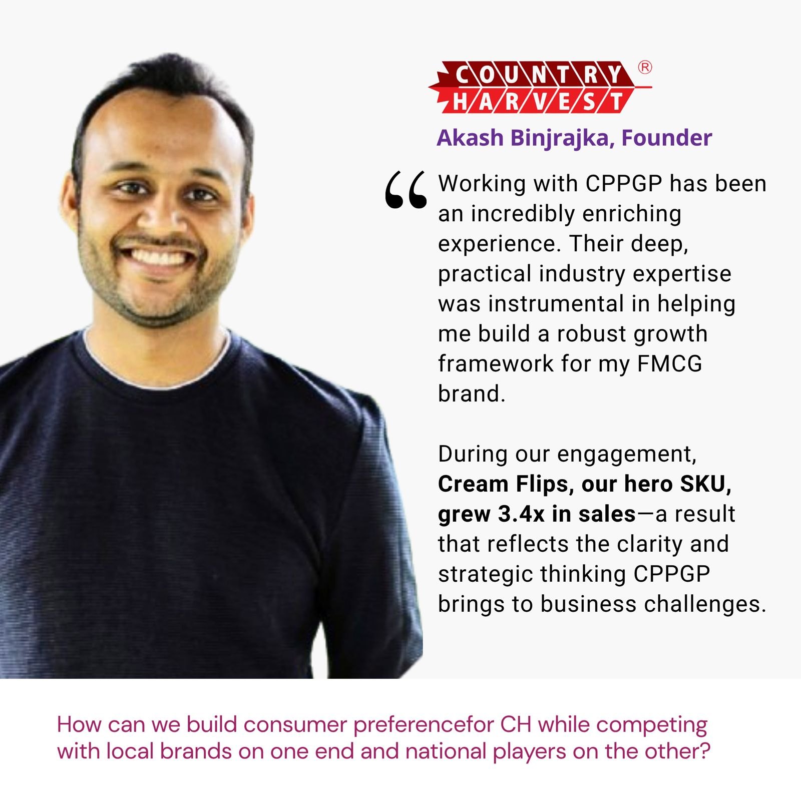 Testimonial from Akash Binjrajka, Founder, Country Harvest: "Working with CPPGP has been an incredibly enriching experience. Their deep, practical industry expertise was instrumental in helping me build a robust growth framework for my FMCG brand. During our engagement, Cream Flips, our hero SKU, grew 3.4x in sales—a result that reflects the clarity and strategic thinking CPPGP brings to business challenges." The brief: How can we build consumer preference for CH while competing with local brands on one end and national players on the other?