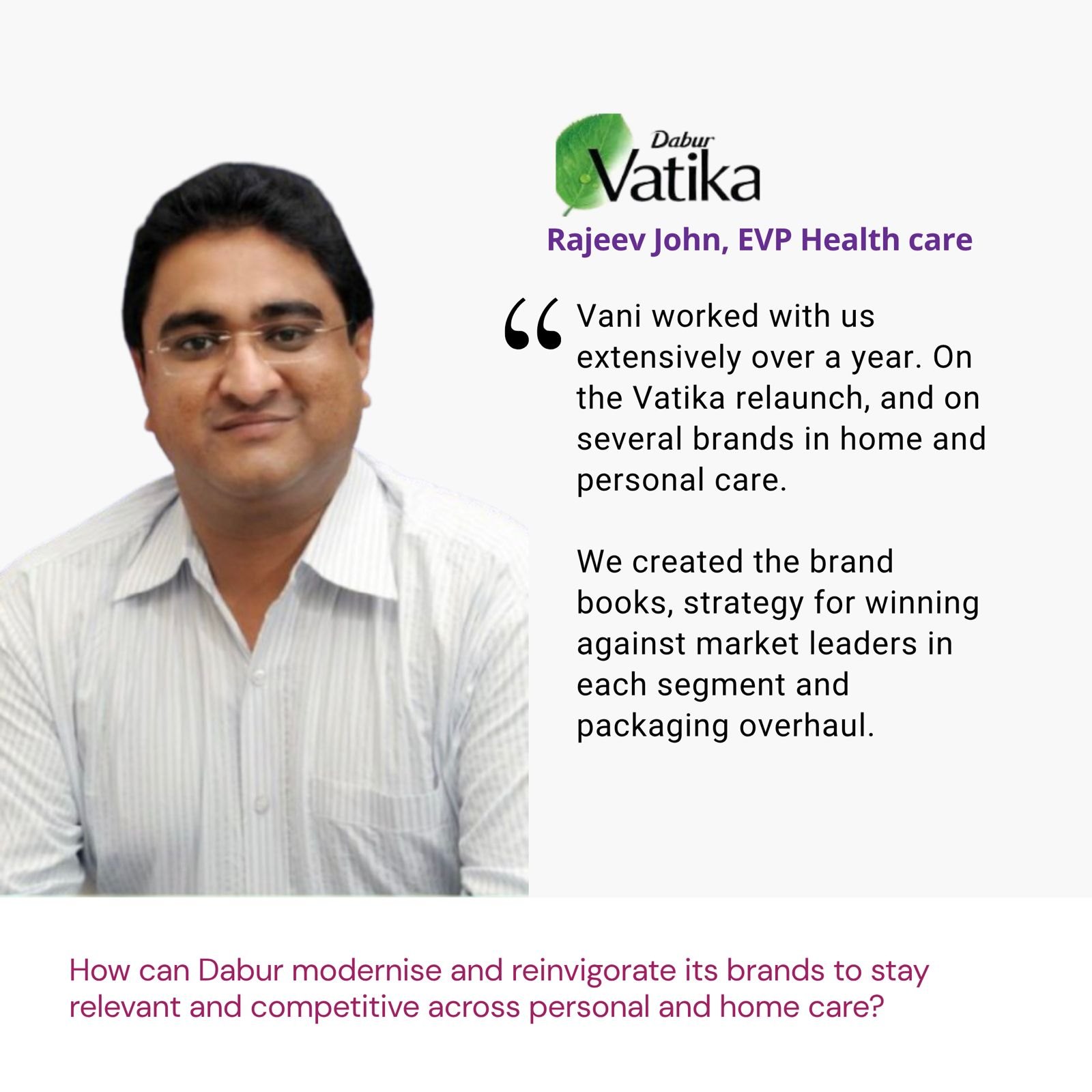 Testimonial from Rajeev John, EVP Health care, Dabur Vatika: "Vani worked with us extensively over a year. On the Vatika relaunch, and on several brands in home and personal care. We created the brand books, strategy for winning against market leaders in each segment and packaging overhaul." The brief: How can Dabur modernise and reinvigorate its brands to stay relevant and competitive across personal and home care?