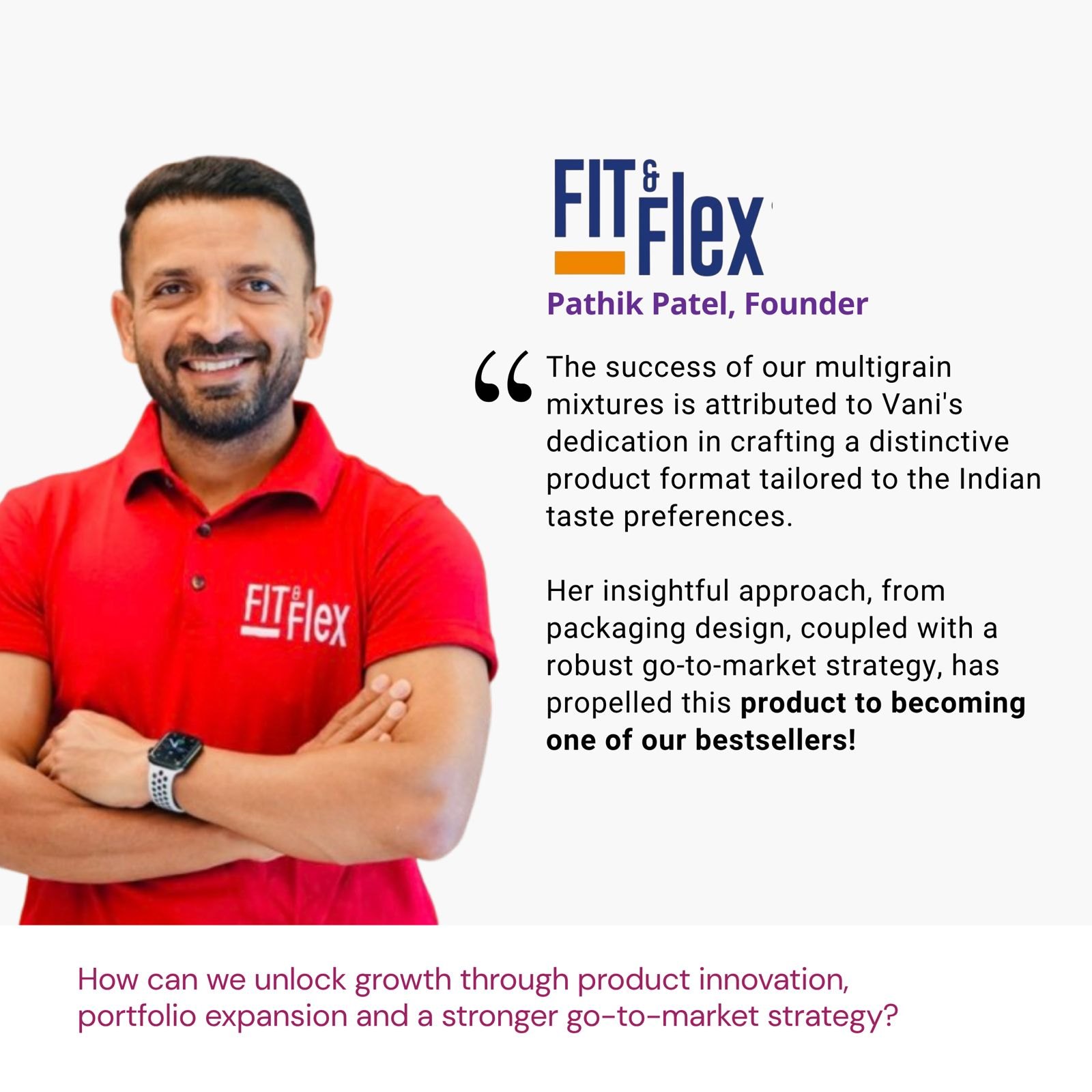 Testimonial from Pathik Patel, Founder, Fit & Flex: "The success of our multigrain mixtures is attributed to Vani's dedication in crafting a distinctive product format tailored to the Indian taste preferences. Her insightful approach, from packaging design, coupled with a robust go-to-market strategy, has propelled this product to becoming one of our bestsellers!" The brief: How can we unlock growth through product innovation, portfolio expansion and a stronger go-to-market strategy?