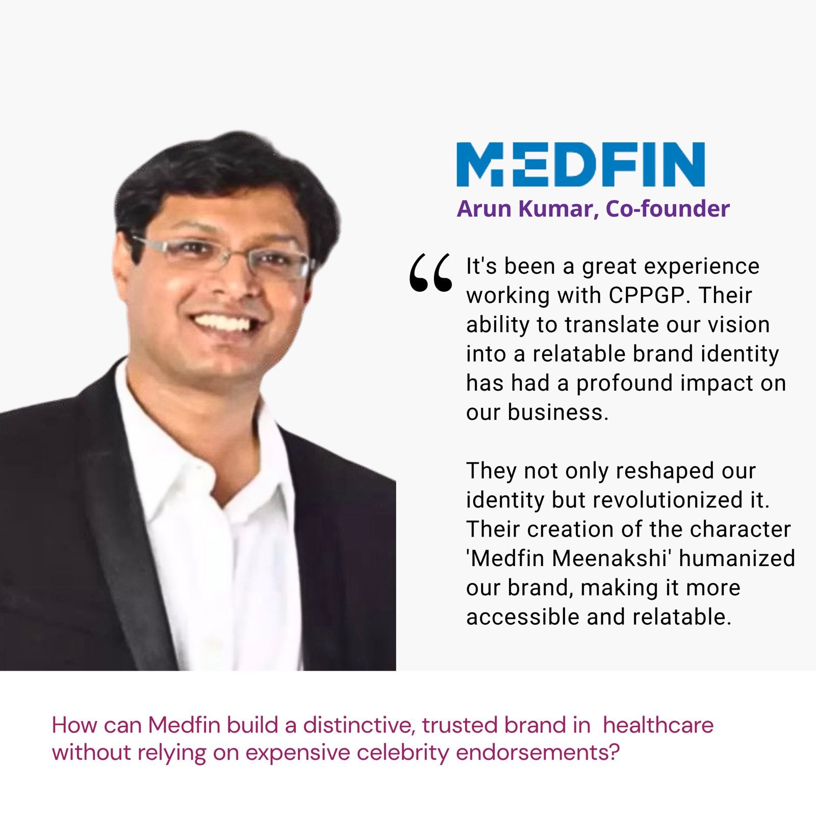 Testimonial from Arun Kumar, Co-founder, Medfin: "It's been a great experience working with CPPGP. Their ability to translate our vision into a relatable brand identity has had a profound impact on our business. They not only reshaped our identity but revolutionized it. Their creation of the character 'Medfin Meenakshi' humanized our brand, making it more accessible and relatable." The brief: How can Medfin build a distinctive, trusted brand in healthcare without relying on expensive celebrity endorsements?