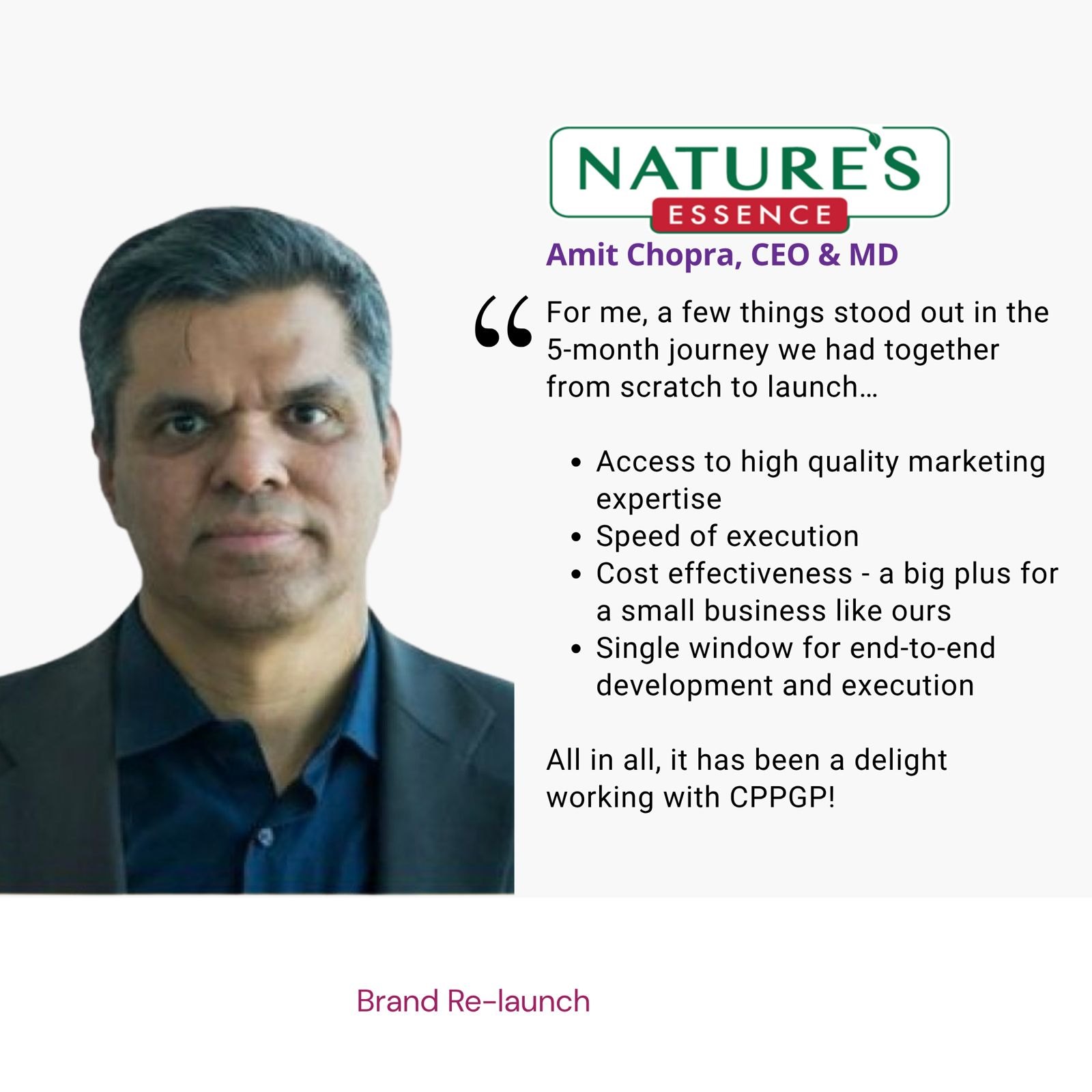 Testimonial from Amit Chopra, CEO & MD, Nature's Essence: "For me, a few things stood out in the 5-month journey we had together from scratch to launch… Access to high quality marketing expertise; Speed of execution; Cost effectiveness - a big plus for a small business like ours; Single window for end-to-end development and execution All in all, it has been a delight working with CPPGP!" The brief: Brand Re-launch