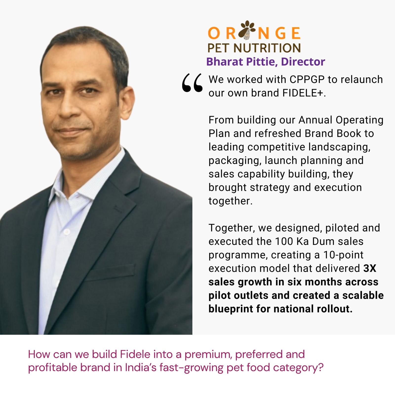 Testimonial from Bharat Pittie, Director, Orange Pet Nutrition: "We worked with CPPGP to relaunch our own brand FIDELE+. From building our Annual Operating Plan and refreshed Brand Book to leading competitive landscaping, packaging, launch planning and sales capability building, they brought strategy and execution together. Together, we designed, piloted and executed the 100 Ka Dum sales programme, creating a 10-point execution model that delivered 3X sales growth in six months across pilot outlets and created a scalable blueprint for national rollout." The brief: How can we build Fidele into a premium, preferred and profitable brand in India’s fast-growing pet food category?