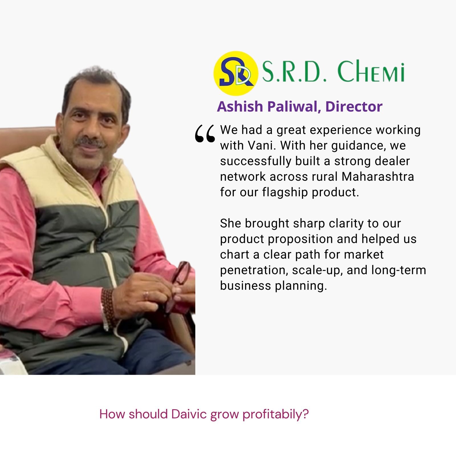 Testimonial from Ashish Paliwal, Director, S.R.D. Chemi: "We had a great experience working with Vani. With her guidance, we successfully built a strong dealer network across rural Maharashtra for our flagship product. She brought sharp clarity to our product proposition and helped us chart a clear path for market penetration, scale-up, and long-term business planning." The brief: How should Daivic grow profitably?