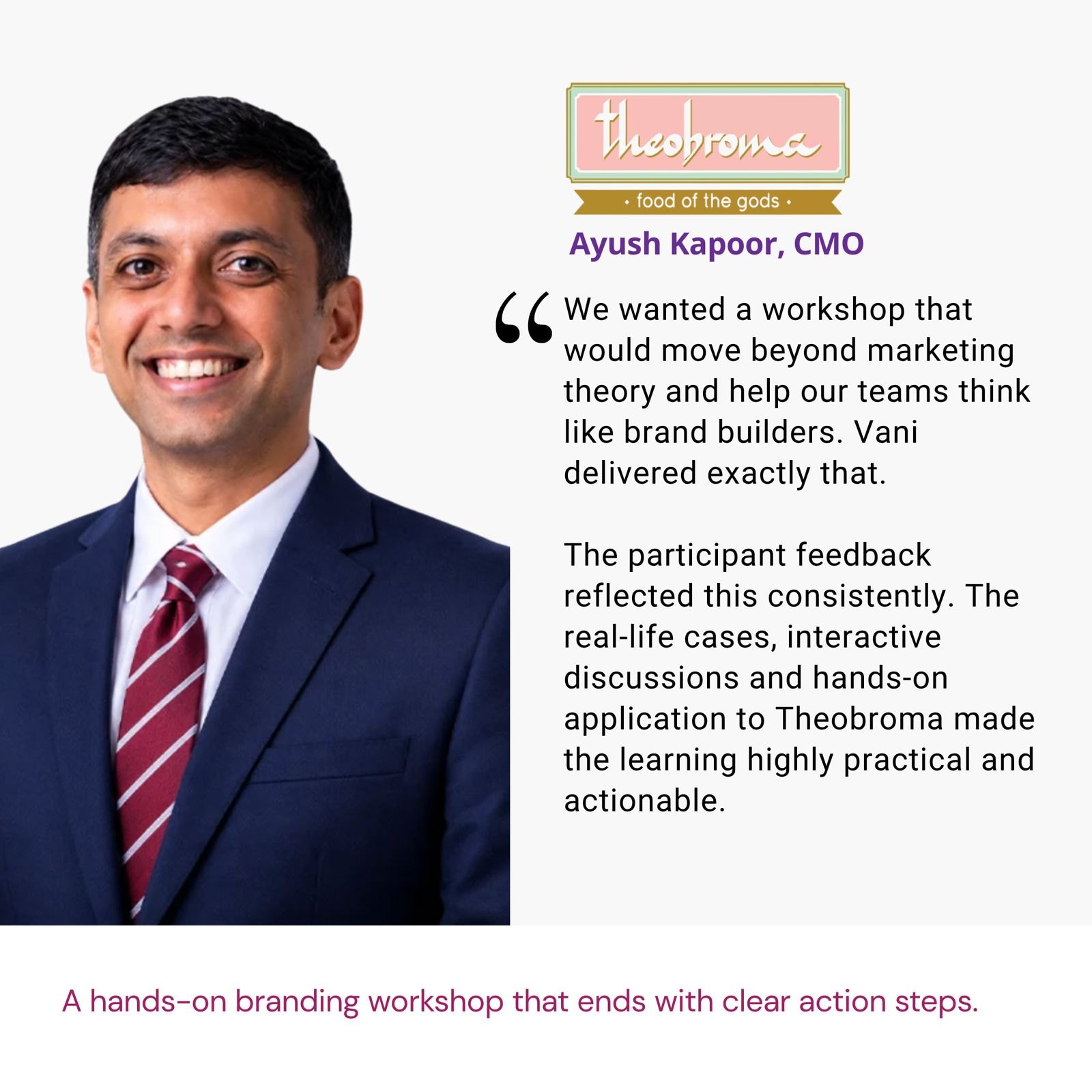 Testimonial from Ayush Kapoor, CMO, Theobroma: "We wanted a workshop that would move beyond marketing theory and help our teams think like brand builders. Vani delivered exactly that. The participant feedback reflected this consistently. The real-life cases, interactive discussions and hands-on application to Theobroma made the learning highly practical and actionable." The brief: A hands-on branding workshop that ends with clear action steps.