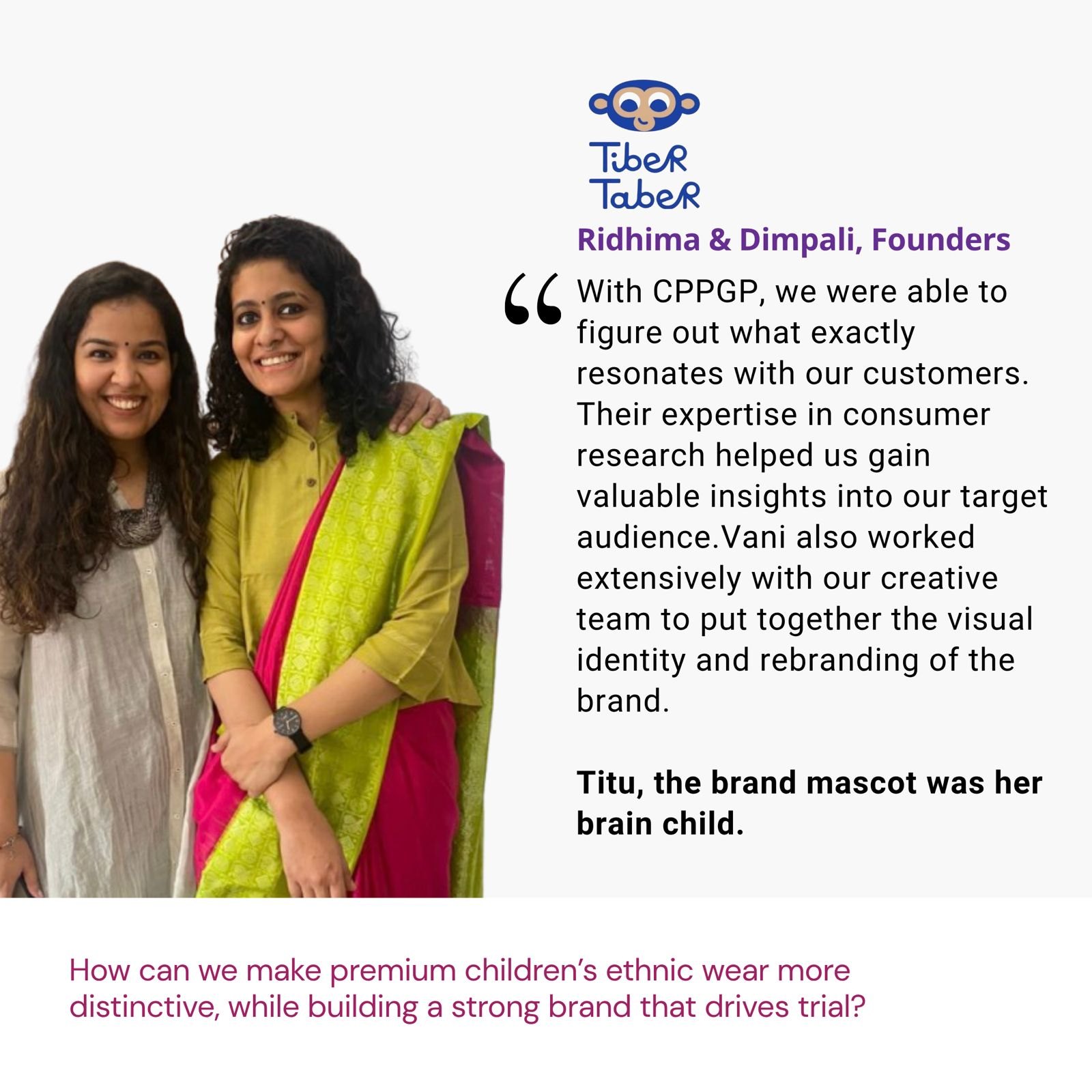 Testimonial from Ridhima & Dimpali, Founders, Tiber Taber: "With CPPGP, we were able to figure out what exactly resonates with our customers. Their expertise in consumer research helped us gain valuable insights into our target audience. Vani also worked extensively with our creative team to put together the visual identity and rebranding of the brand. Titu, the brand mascot was her brain child." The brief: How can we make premium children’s ethnic wear more distinctive, while building a strong brand that drives trial?