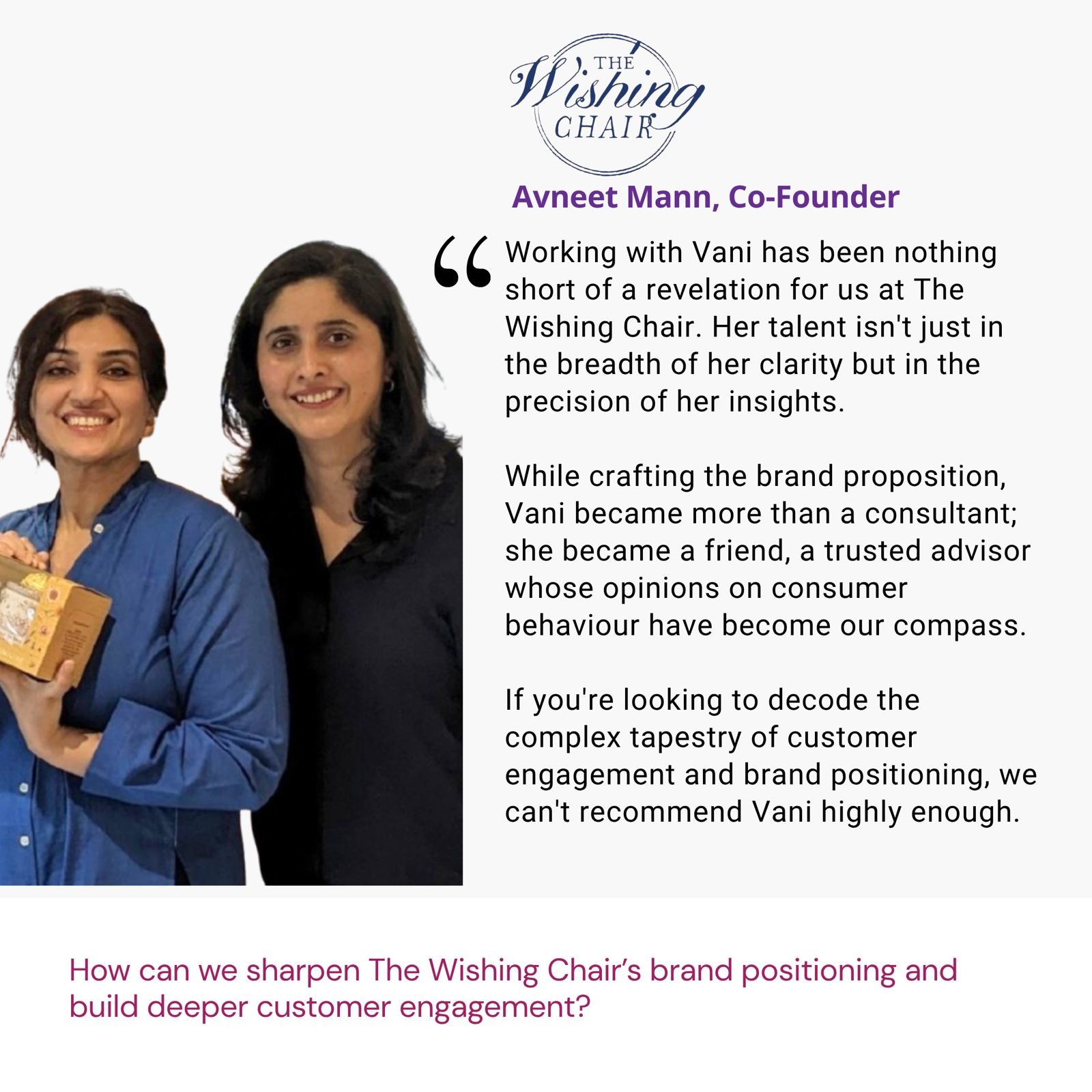 Testimonial from Avneet Mann, Co-Founder, The Wishing Chair: "Working with Vani has been nothing short of a revelation for us at The Wishing Chair. Her talent isn't just in the breadth of her clarity but in the precision of her insights. While crafting the brand proposition, Vani became more than a consultant; she became a friend, a trusted advisor whose opinions on consumer behaviour have become our compass. If you're looking to decode the complex tapestry of customer engagement and brand positioning, we can't recommend Vani highly enough." The brief: How can we sharpen The Wishing Chair’s brand positioning and build deeper customer engagement?